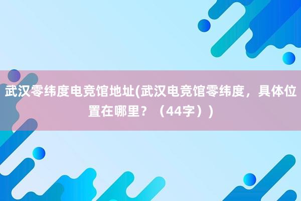 武汉零纬度电竞馆地址(武汉电竞馆零纬度，具体位置在哪里？（44字）)