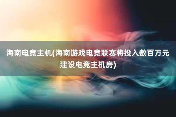 海南电竞主机(海南游戏电竞联赛将投入数百万元建设电竞主机房)