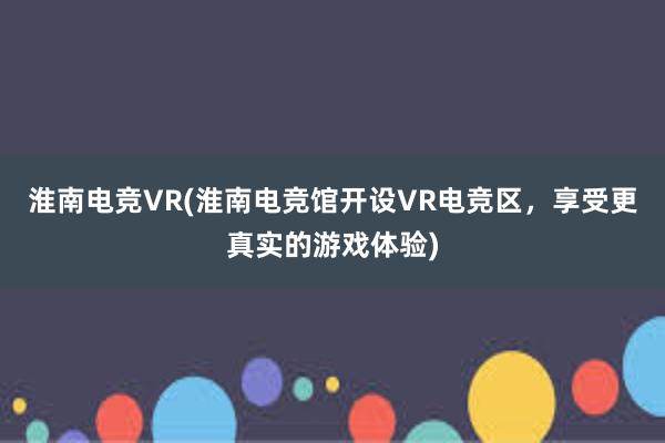 淮南电竞VR(淮南电竞馆开设VR电竞区，享受更真实的游戏体验)