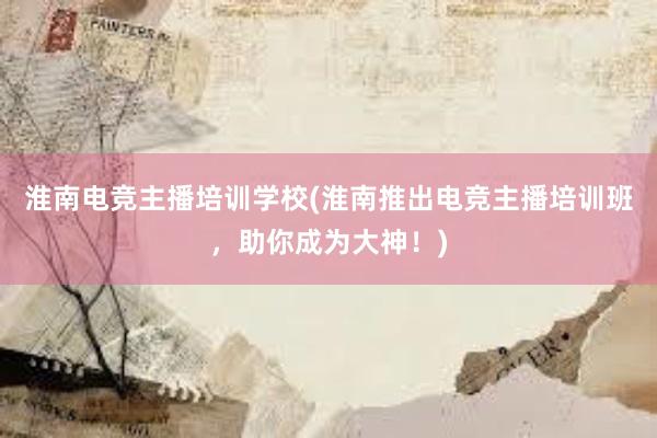 淮南电竞主播培训学校(淮南推出电竞主播培训班，助你成为大神！)