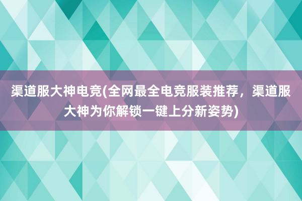 渠道服大神电竞(全网最全电竞服装推荐，渠道服大神为你解锁一键上分新姿势)