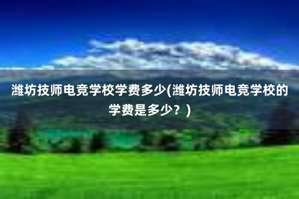 潍坊技师电竞学校学费多少(潍坊技师电竞学校的学费是多少？)