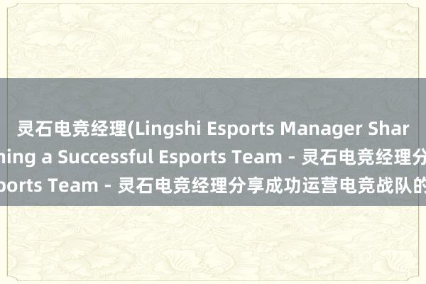 灵石电竞经理(Lingshi Esports Manager Shares Insights into Running a Successful Esports Team - 灵石电竞经理分享成功运营电竞战队的经验)