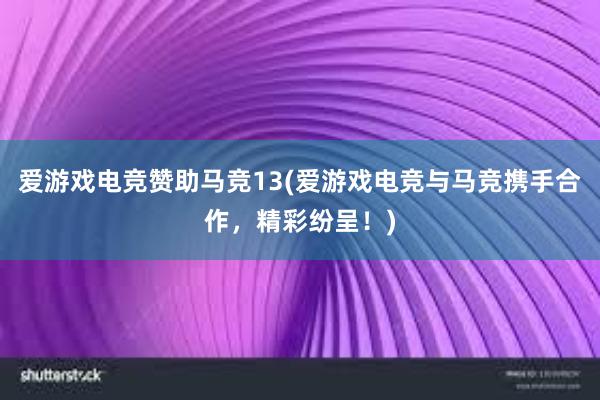 爱游戏电竞赞助马竞13(爱游戏电竞与马竞携手合作，精彩纷呈！)