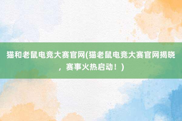 猫和老鼠电竞大赛官网(猫老鼠电竞大赛官网揭晓，赛事火热启动！)