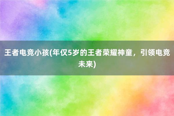 王者电竞小孩(年仅5岁的王者荣耀神童，引领电竞未来)