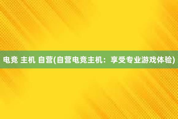 电竞 主机 自营(自营电竞主机：享受专业游戏体验)