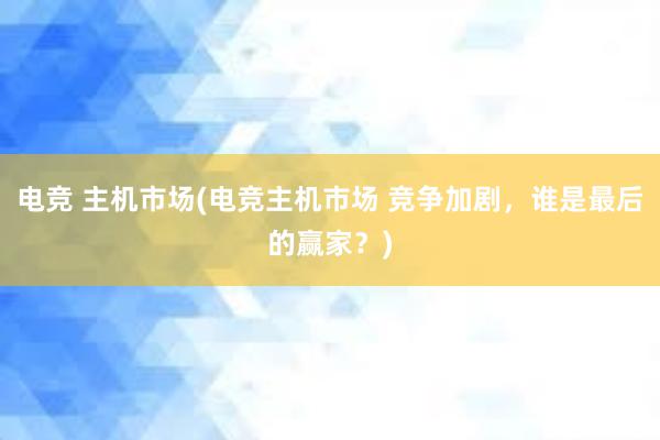 电竞 主机市场(电竞主机市场 竞争加剧，谁是最后的赢家？)