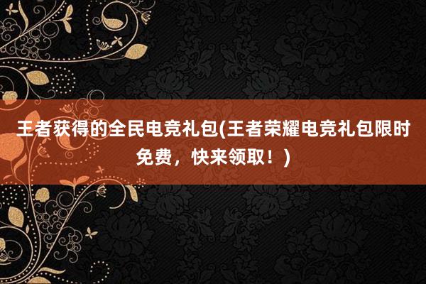 王者获得的全民电竞礼包(王者荣耀电竞礼包限时免费，快来领取！)