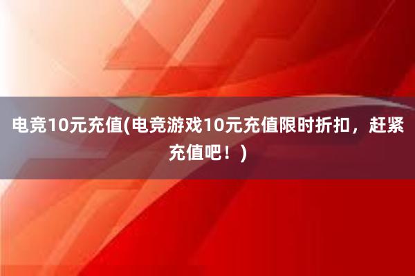 电竞10元充值(电竞游戏10元充值限时折扣，赶紧充值吧！)