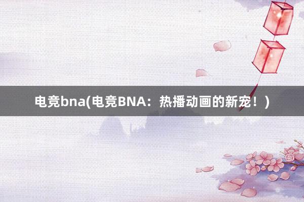 电竞bna(电竞BNA：热播动画的新宠！)