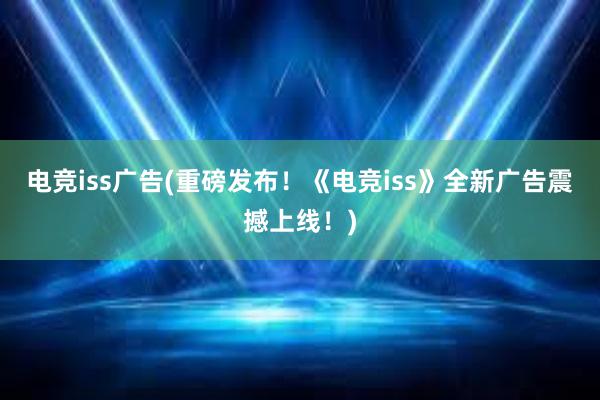 电竞iss广告(重磅发布！《电竞iss》全新广告震撼上线！)