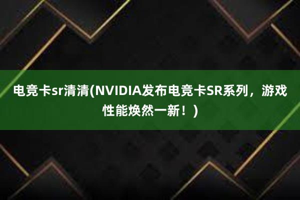 电竞卡sr清清(NVIDIA发布电竞卡SR系列，游戏性能焕然一新！)