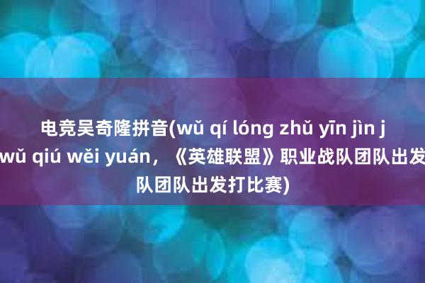 电竞吴奇隆拼音(wǔ qí lóng zhǔ yīn jìn jǔ diào wǔ qiú wěi yuán，《英雄联盟》职业战队团队出发打比赛)