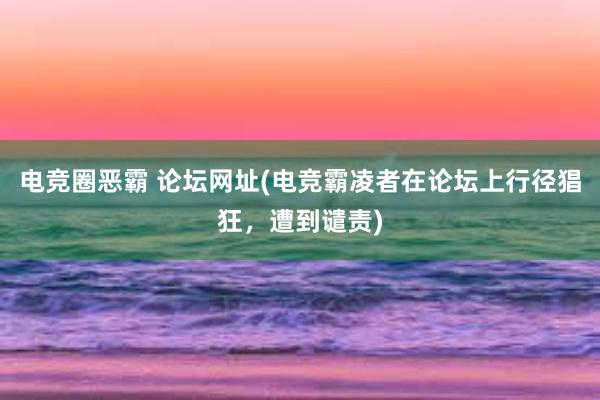 电竞圈恶霸 论坛网址(电竞霸凌者在论坛上行径猖狂，遭到谴责)