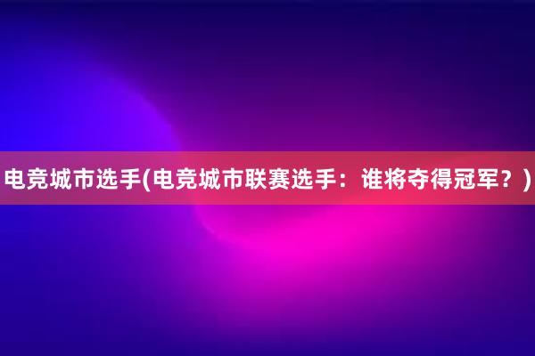 电竞城市选手(电竞城市联赛选手：谁将夺得冠军？)