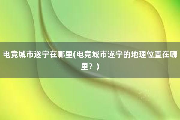 电竞城市遂宁在哪里(电竞城市遂宁的地理位置在哪里？)