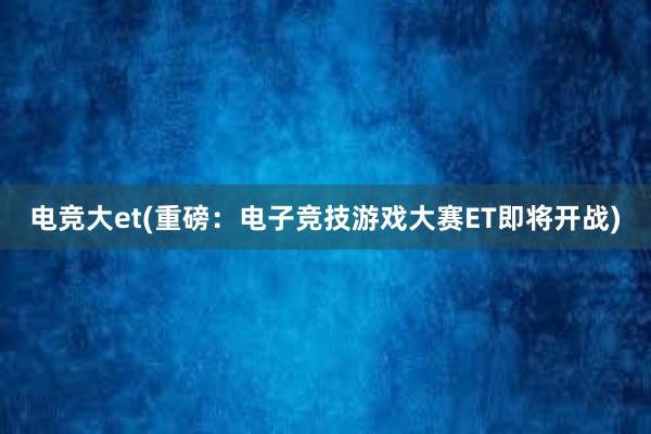 电竞大et(重磅：电子竞技游戏大赛ET即将开战)