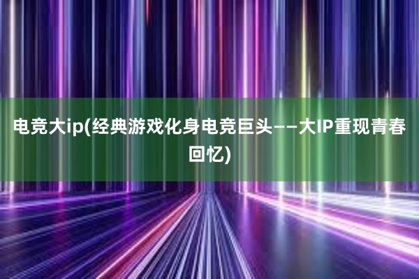 电竞大ip(经典游戏化身电竞巨头——大IP重现青春回忆)