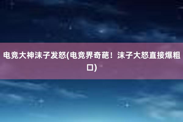 电竞大神沫子发怒(电竞界奇葩！沫子大怒直接爆粗口)