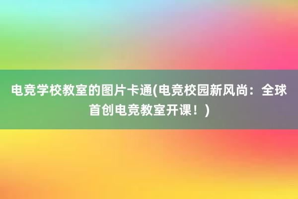 电竞学校教室的图片卡通(电竞校园新风尚：全球首创电竞教室开课！)