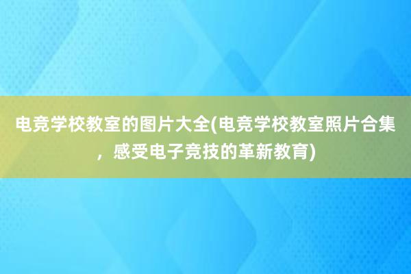 电竞学校教室的图片大全(电竞学校教室照片合集，感受电子竞技的革新教育)