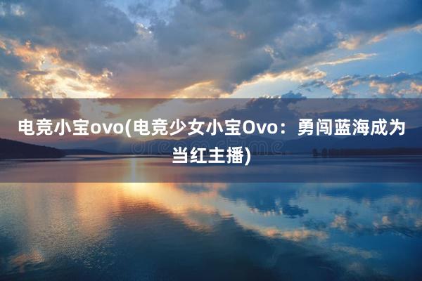 电竞小宝ovo(电竞少女小宝Ovo：勇闯蓝海成为当红主播)