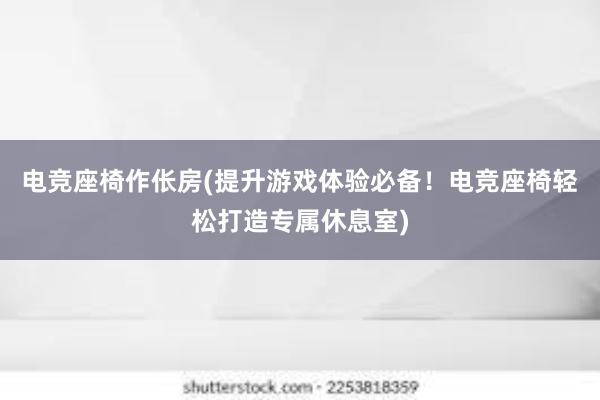 电竞座椅作伥房(提升游戏体验必备！电竞座椅轻松打造专属休息室)