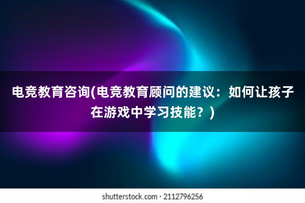 电竞教育咨询(电竞教育顾问的建议：如何让孩子在游戏中学习技能？)