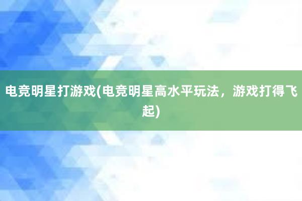 电竞明星打游戏(电竞明星高水平玩法，游戏打得飞起)