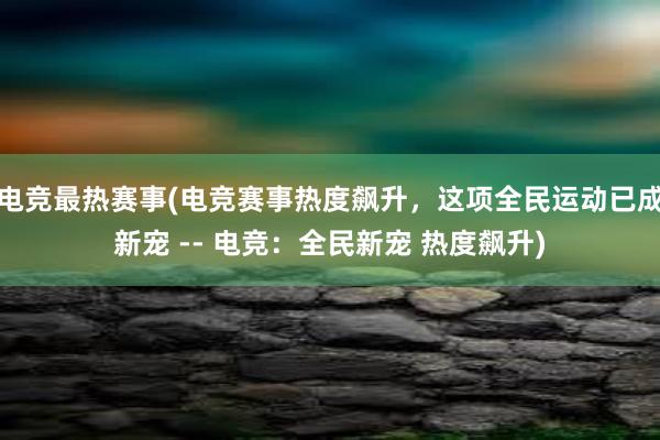 电竞最热赛事(电竞赛事热度飙升，这项全民运动已成新宠 -- 电竞：全民新宠 热度飙升)