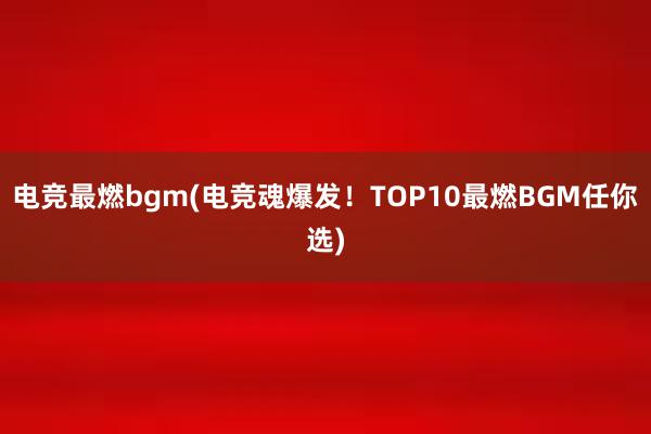 电竞最燃bgm(电竞魂爆发！TOP10最燃BGM任你选)