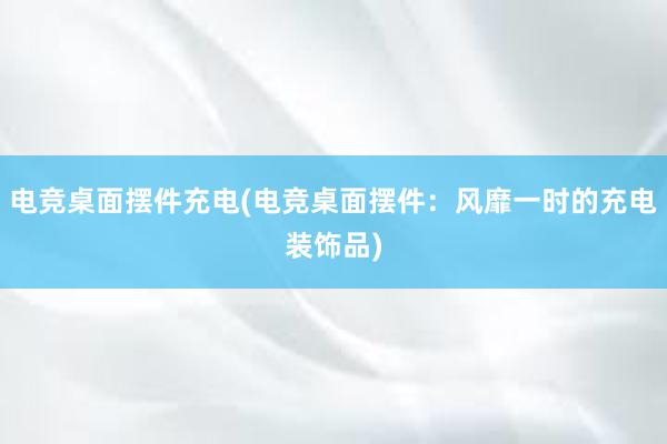 电竞桌面摆件充电(电竞桌面摆件：风靡一时的充电装饰品)