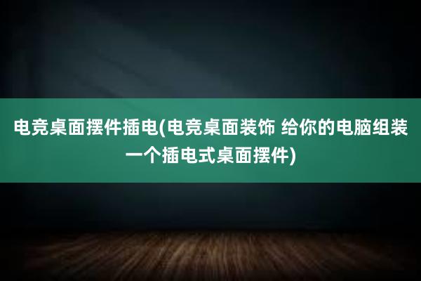 电竞桌面摆件插电(电竞桌面装饰 给你的电脑组装一个插电式桌面摆件)