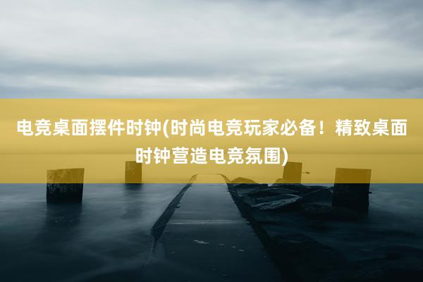 电竞桌面摆件时钟(时尚电竞玩家必备！精致桌面时钟营造电竞氛围)