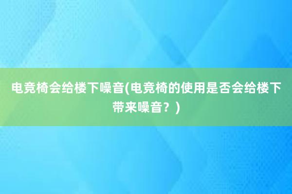 电竞椅会给楼下噪音(电竞椅的使用是否会给楼下带来噪音？)