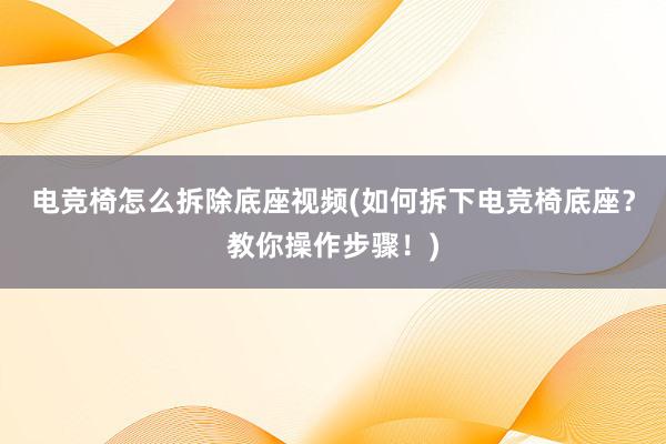 电竞椅怎么拆除底座视频(如何拆下电竞椅底座？教你操作步骤！)