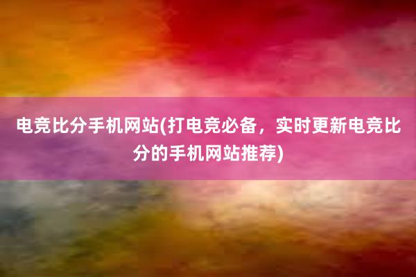 电竞比分手机网站(打电竞必备，实时更新电竞比分的手机网站推荐)