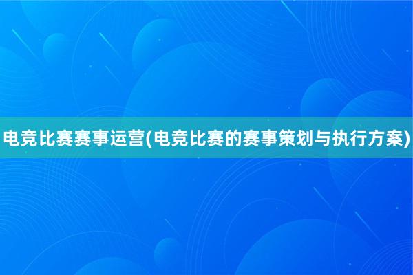 电竞比赛赛事运营(电竞比赛的赛事策划与执行方案)