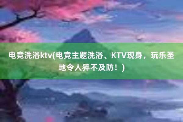 电竞洗浴ktv(电竞主题洗浴、KTV现身，玩乐圣地令人猝不及防！)