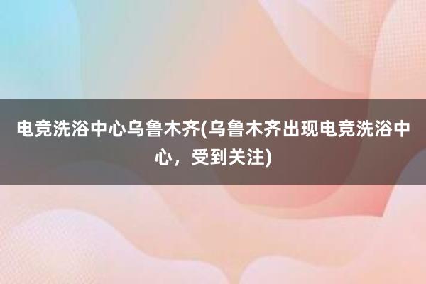 电竞洗浴中心乌鲁木齐(乌鲁木齐出现电竞洗浴中心，受到关注)