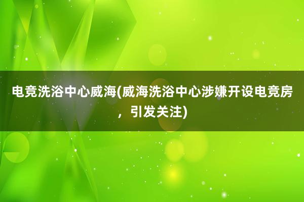 电竞洗浴中心威海(威海洗浴中心涉嫌开设电竞房，引发关注)