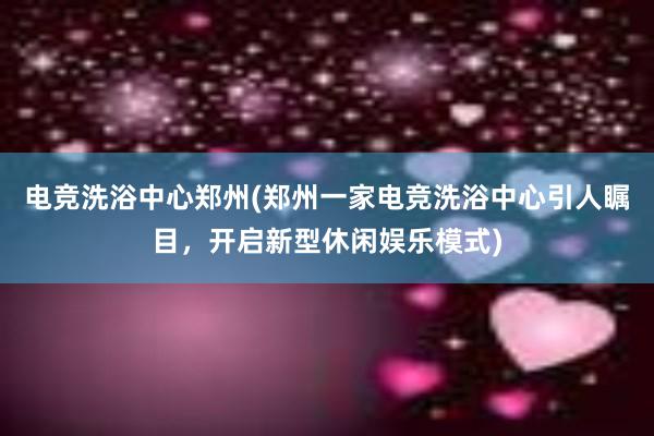 电竞洗浴中心郑州(郑州一家电竞洗浴中心引人瞩目，开启新型休闲娱乐模式)