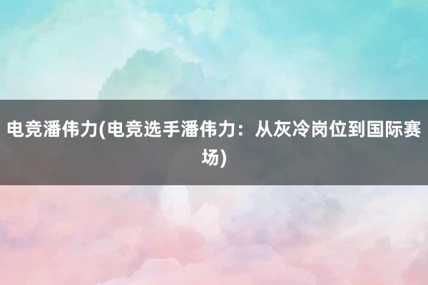 电竞潘伟力(电竞选手潘伟力：从灰冷岗位到国际赛场)