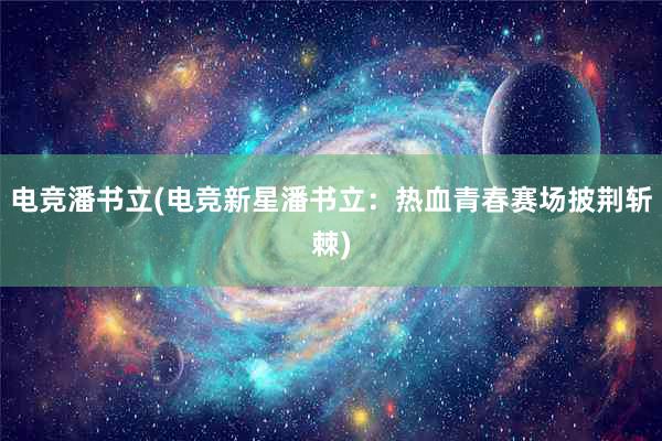 电竞潘书立(电竞新星潘书立：热血青春赛场披荆斩棘)