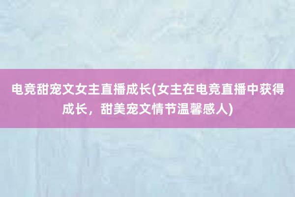 电竞甜宠文女主直播成长(女主在电竞直播中获得成长，甜美宠文情节温馨感人)