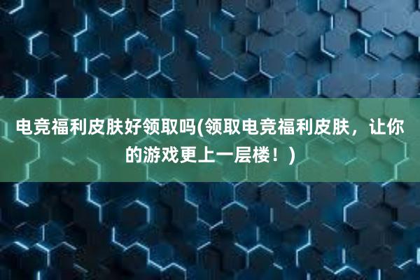 电竞福利皮肤好领取吗(领取电竞福利皮肤，让你的游戏更上一层楼！)