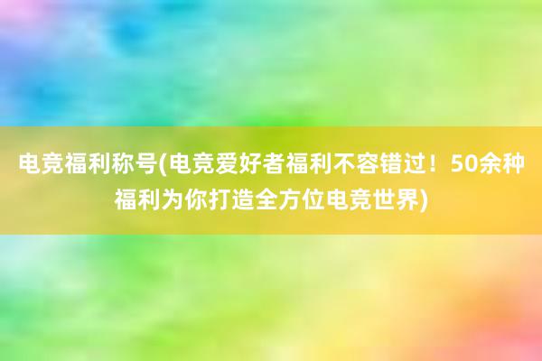 电竞福利称号(电竞爱好者福利不容错过！50余种福利为你打造全方位电竞世界)