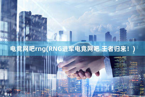 电竞网吧rng(RNG进军电竞网吧 王者归来！)