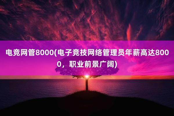 电竞网管8000(电子竞技网络管理员年薪高达8000，职业前景广阔)